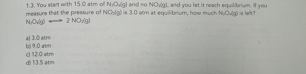 1.3. You start with 15.0 atm of N₂O4(g) and no NO2(g), and you let it reach equilibrium. If you
measure that the pressure of NO₂(g) is 3.0 atm at equilibrium, how much N₂O4(g) is left?
N₂O4(g)
2 NO₂(g)
a) 3.0 atm
b) 9.0 atm
c) 12.0 atm
d) 13.5 atm