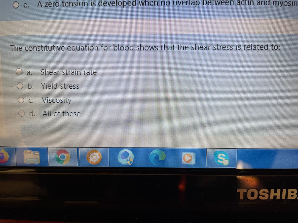 O e. A zero tension is developed when no overlap betWeen actin and myosin
The constitutive equation for blood shows that the shear stress is related to:
O a.
Shear strain rate
O b. Yield stress
O c. Viscosity
O d. All of these
TOSHIB
