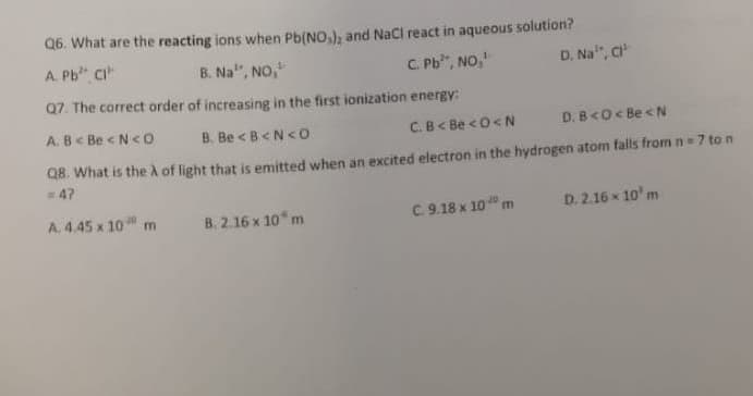 Q6. What are the reacting ions when Pb(NO,), and NaCl react in aqueous solution?
A. Pb" CI"
B. Na", NO,
C. Pb", NO,
D. Na", c
Q7. The correct order of increasing in the first ionization energy:
A. B< Be < N<o
B. Be <B<N<O
C.B< Be <0<N
D. B<O< Be < N
Q8. What is the à of light that is emitted when an excited electron in the hydrogen atom falls from n= 7 to n
=47
A. 4.45 x 10 m
B. 2.16 x 10* m
C. 9.18 x 10 m
D. 2.16 x 10' m
