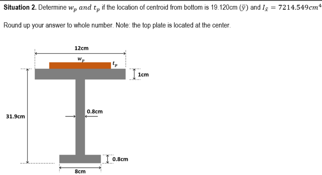 Situation 2. Determine
Wp
аnd
tp
if the location of centroid from bottom is 19.120cm (ỹ) and I
= 7214.549cm4
Round up your answer to whole number. Note: the top plate is located at the center.
12cm
Wp
tp
1cm
0.8cm
31.9cm
I 0.8cm
8cm
