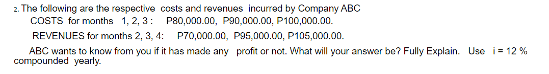 2. The following are the respective costs and revenues incurred by Company ABC
COSTS for months 1, 2, 3:
P80,000.00, P90,000.00, P100,000.00.
REVENUES for months 2, 3, 4:
P70,000.00, P95,000.00, P105,000.00.
ABC wants to know from you if it has made any profit or not. What will your answer be? Fully Explain. Use i= 12 %
compounded yearly.
