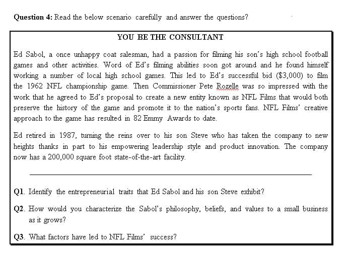 Question 4: Read the below scenario carefully and answer the questions?
YOU BE THE CONSULTANT
Ed Sabol, a once unhappy coat salesman, had a passion for filming his son's high school football
games and other activities. Word of Ed's filming abilities soon got around and he found himself
working a number of local high school games. This led to Ed's successful bid ($3,000) to film
the 1962 NFL championship game. Then Commissioner Pete Rozelle was so impressed with the
work that he agreed to Ed's proposal to create a new entity known as NFL Films that would both
preserve the history of the game and promote it to the nation's sports fans. NFL Films' creative
approach to the game has resulted in 82 Emmy Awards to date.
Ed retired in 1987, turning the reins over to his son Steve who has taken the company to new
heights thanks in part to his empowering leadership style and product innovation. The company
now has a 200,000 square foot state-of-the-art facility.
Q1. Identify the entrepreneurial traits that Ed Sabol and his son Steve exhibit?
Q2. How would you characterize the Sabol's philosophy, beliefs, and values to a small business
as it grows?
03. What factors have led to NFL Films' success?
