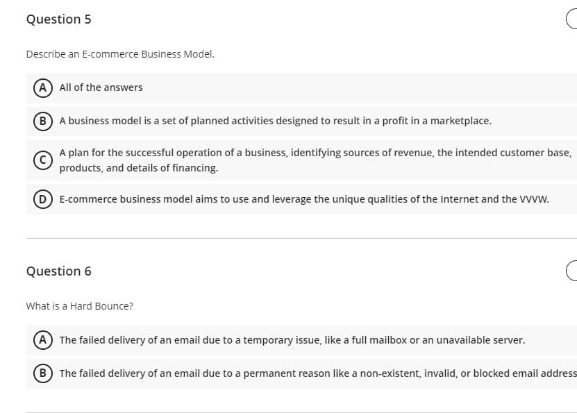 Question 5
Describe an E-commerce Business Model.
(A) All of the answers
(B) A business model is a set of planned activities designed to result in a profit in a marketplace.
Ⓒ
A plan for the successful operation of a business, identifying sources of revenue, the intended customer base,
products, and details of financing.
D E-commerce business model aims to use and leverage the unique qualities of the Internet and the VVVW.
Question 6
C
What is a Hard Bounce?
A The failed delivery of an email due to a temporary issue, like a full mailbox or an unavailable server.
(B) The failed delivery of an email due to a permanent reason like a non-existent, invalid, or blocked email address