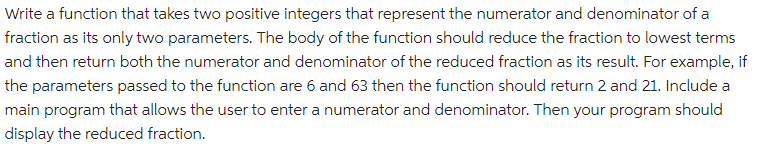 Write a function that takes two positive integers that represent the numerator and denominator of a
fraction as its only two parameters. The body of the function should reduce the fraction to lowest terms
and then return both the numerator and denominator of the reduced fraction as its result. For example, if
the parameters passed to the function are 6 and 63 then the function should return 2 and 21. Include a
main program that allows the user to enter a numerator and denominator. Then your program should
display the reduced fraction.