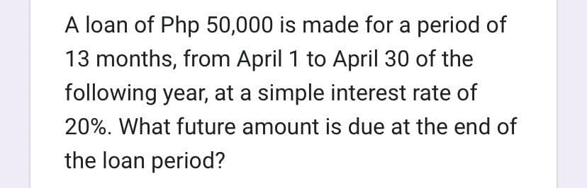 A loan of Php 50,000 is made for a period of
13 months, from April 1 to April 30 of the
following year, at a simple interest rate of
20%. What future amount is due at the end of
the loan period?