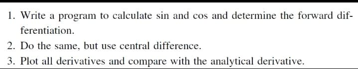 1. Write a program to calculate sin and cos and determine the forward dif-
ferentiation.
2. Do the same, but use central difference.
3. Plot all derivatives and compare with the analytical derivative.