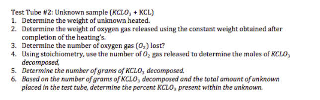 Test Tube #2: Unknown sample (KCLO3 + KCL)
1. Determine the weight of unknown heated.
2. Determine the weight of oxygen gas released using the constant weight obtained after
completion of the heating's.
3. Determine the number of oxygen gas (0₂) lost?
4. Using stoichiometry, use the number of O₂ gas released to determine the moles of KCLO 3
decomposed,
5. Determine the number of grams of KCLO, decomposed.
6. Based on the number of grams of KCLO, decomposed and the total amount of unknown
placed in the test tube, determine the percent KCLO3 present within the unknown.