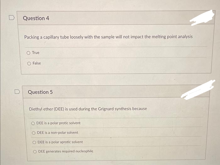 Question 4
Packing a capillary tube loosely with the sample will not impact the melting point analysis
True
False
Question 5
Diethyl ether (DEE) is used during the Grignard synthesis because
DEE is a polar protic solvent
O DEE is a non-polar solvent
O DEE is a polar aprotic solvent
DEE generates required nucleophile
