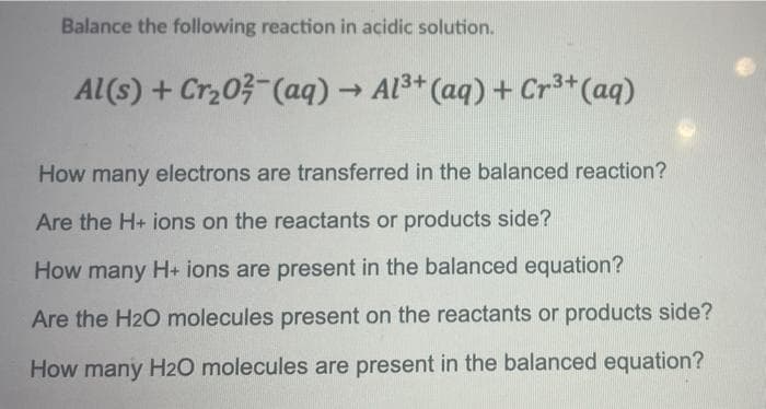 Balance the following reaction in acidic solution.
Al(s) + Cr,03 (aq) → Al3+ (aq) + Cr3*(aq)
How many electrons are transferred in the balanced reaction?
Are the H+ ions on the reactants or products side?
How many H+ ions are present in the balanced equation?
Are the H2O molecules present on the reactants or products side?
How many H20 molecules are present in the balanced equation?
