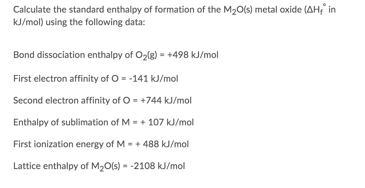 Calculate the standard enthalpy of formation of the M20(s) metal oxide (AHe in
kJ/mol) using the following data:
Bond dissociation enthalpy of O2(g) = +498 kJ/mol
First electron affinity of O = -141 kJ/mol
Second electron affinity of O = +744 kJ/mol
Enthalpy of sublimation of M
= + 107 kJ/mol
First ionization energy of M
= + 488 kJ/mol
Lattice enthalpy of M20(s) = -2108 kJ/mol
