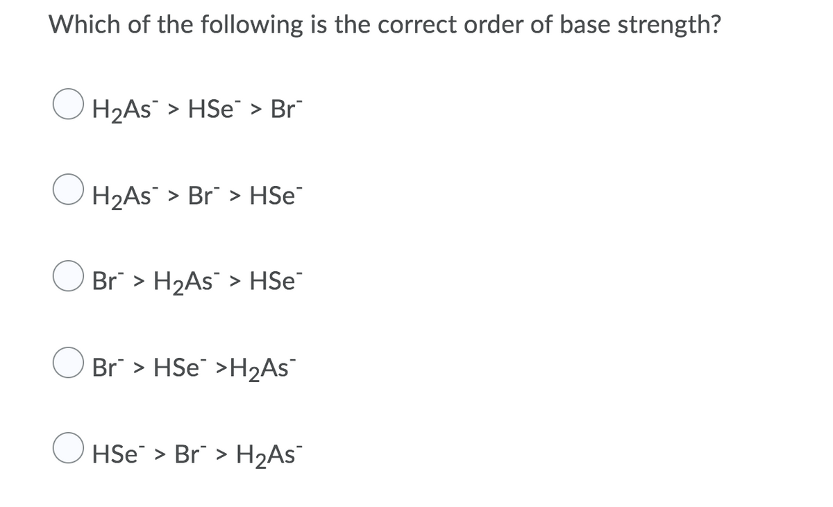 Which of the following is the correct order of base strength?
H2AS > HSe > Br
H2AS > Br" > HSe¯
O Br > H2AS > HSe
Br > HSE¯ >H2ASs¯
HSe > Br > H2AS¯
