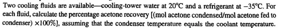 Two cooling fluids are available-cooling-tower water at 20°C and a refrigerant at -35°C. For
each fluid, calculate the percentage acetone recovery [(mol acetone condensed/mol acetone fed to
condenser) x100%], assuming that the condenser temperature equals the coolant temperature.