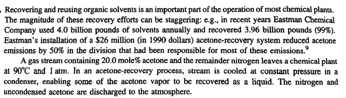 . Recovering and reusing organic solvents is an important part of the operation of most chemical plants.
The magnitude of these recovery efforts can be staggering: e.g., in recent years Eastman Chemical
Company used 4.0 billion pounds of solvents annually and recovered 3.96 billion pounds (99%).
Eastman's installation of a $26 million (in 1990 dollars) acetone-recovery system reduced acetone
emissions by 50% in the division that had been responsible for most of these emissions.⁹
A gas stream containing 20.0 mole% acetone and the remainder nitrogen leaves a chemical plant
at 90°C and 1 atm. In an acetone-recovery process, stream is cooled at constant pressure in a
condenser, enabling some of the acetone vapor to be recovered as a liquid. The nitrogen and
uncondensed acetone are discharged to the atmosphere.