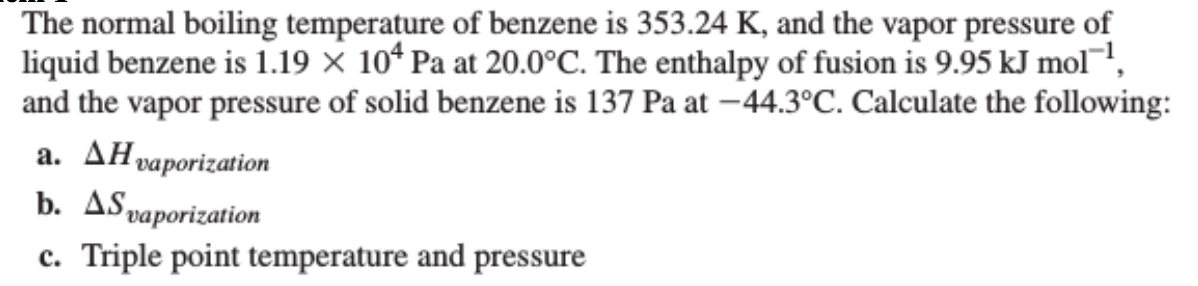 The normal boiling temperature of benzene is 353.24 K, and the vapor pressure of
liquid benzene is 1.19 X 104 Pa at 20.0°C. The enthalpy of fusion is 9.95 kJ mol-¹,
and the vapor pressure of solid benzene is 137 Pa at -44.3°C. Calculate the following:
a. AH vaporization
b. AS vaporization
c. Triple point temperature and pressure
