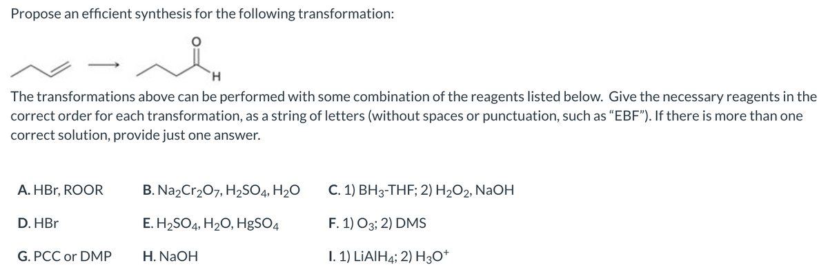 Propose an efficient synthesis for the following transformation:
H
The transformations above can be performed with some combination of the reagents listed below. Give the necessary reagents in the
correct order for each transformation, as a string of letters (without spaces or punctuation, such as "EBF"). If there is more than one
correct solution, provide just one answer.
A. HBr, ROOR
D. HBr
G. PCC or DMP
B. Na2Cr₂O7, H₂SO4, H₂O
E. H₂SO4, H₂O, HgSO4
H. NaOH
C. 1) BH3-THF; 2) H₂O2, NaOH
F. 1) 03; 2) DMS
I. 1) LiAlH4; 2) H3O+