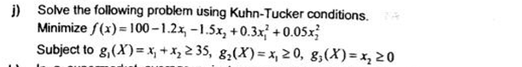 j) Solve the following problem using Kuhn-Tucker conditions.
Minimize f(x)=100-1.2x-1.5x, +0.3x² +0.05x
Subject to g,(x)=x+x₂ ≥35, g₂(X)=x, ≥0, 8, (x)=x, ≥0