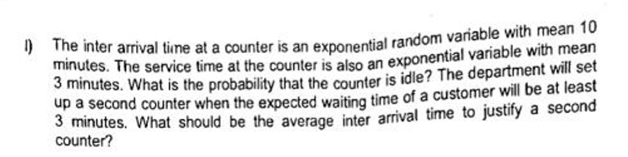 1) The inter arrival time at a counter is an exponential random variable with mean 10
minutes. The service time at the counter is also an exponential variable with mean
3 minutes. What is the probability that the counter is idle? The department will set
up a second counter when the expected waiting time of a customer will be at least
3 minutes. What should be the average inter arrival time to justify a second
counter?