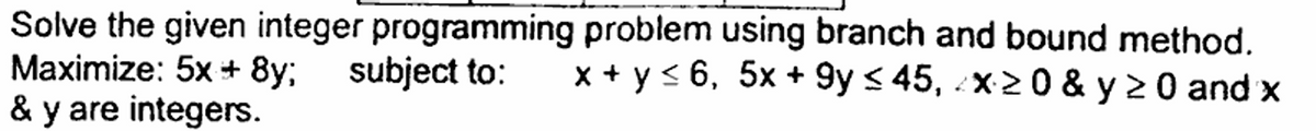 Solve the given integer programming problem using branch and bound method.
Maximize: 5x+8y; subject to: x + y ≤6, 5x+9y ≤45, 2x≥0 & y ≥ 0 and x
& y are integers.