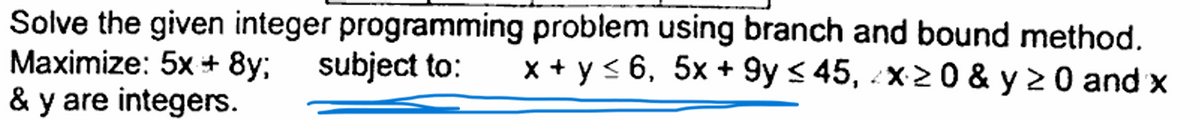 Solve the given integer programming problem using branch and bound method.
Maximize: 5x+8y; subject to: x + y ≤6, 5x+9y≤ 45, x≥0 & y ≥ 0 and x
& y are integers.