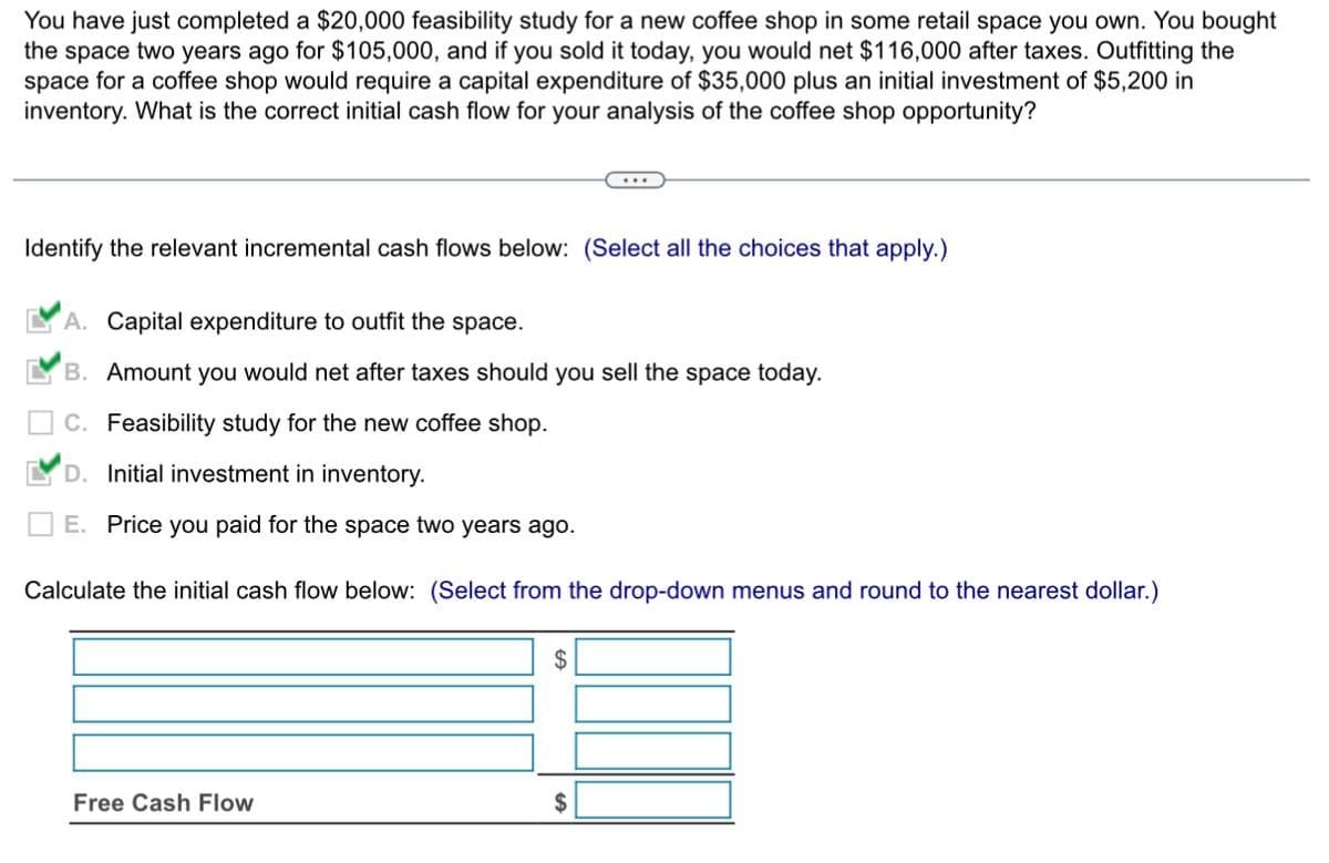 You have just completed a $20,000 feasibility study for a new coffee shop in some retail space you own. You bought
the space two years ago for $105,000, and if you sold it today, you would net $116,000 after taxes. Outfitting the
space for a coffee shop would require a capital expenditure of $35,000 plus an initial investment of $5,200 in
inventory. What is the correct initial cash flow for your analysis of the coffee shop opportunity?
Identify the relevant incremental cash flows below: (Select all the choices that apply.)
A. Capital expenditure to outfit the space.
'B. Amount you would net after taxes should you sell the space today.
C. Feasibility study for the new coffee shop.
D. Initial investment in inventory.
E. Price you paid for the space two years ago.
Calculate the initial cash flow below: (Select from the drop-down menus and round to the nearest dollar.)
Free Cash Flow
$
