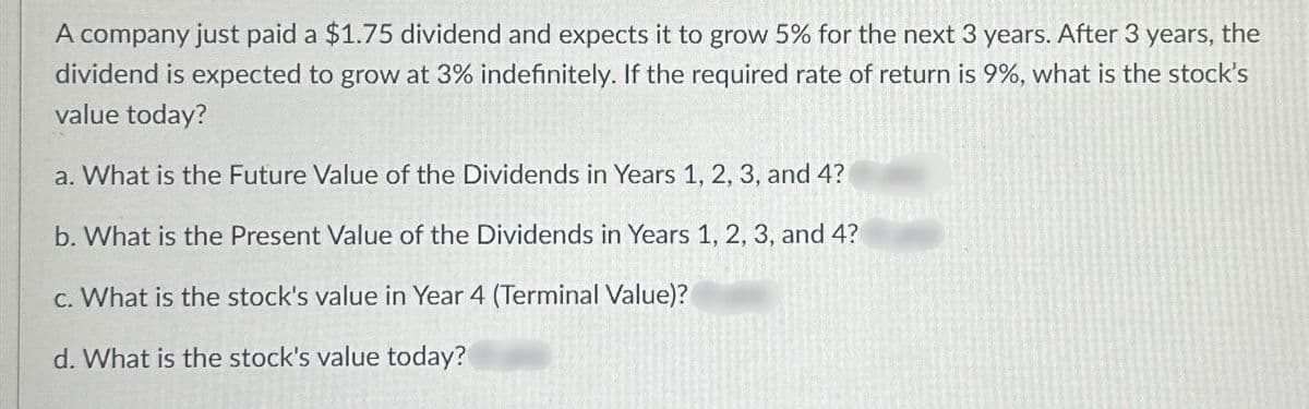 A company just paid a $1.75 dividend and expects it to grow 5% for the next 3 years. After 3 years, the
dividend is expected to grow at 3% indefinitely. If the required rate of return is 9%, what is the stock's
value today?
a. What is the Future Value of the Dividends in Years 1, 2, 3, and 4?
b. What is the Present Value of the Dividends in Years 1, 2, 3, and 4?
c. What is the stock's value in Year 4 (Terminal Value)?
d. What is the stock's value today?