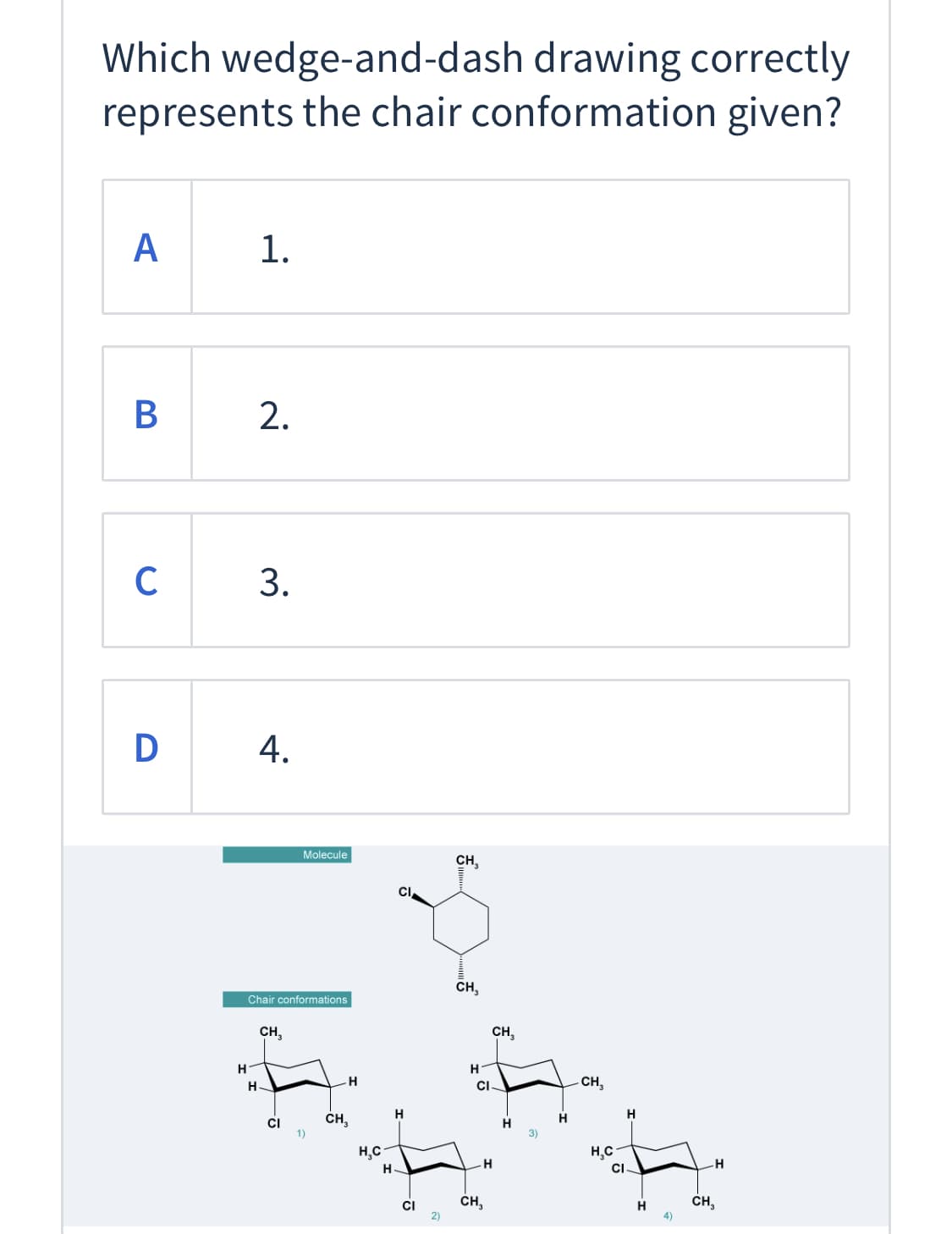 Which wedge-and-dash drawing correctly
represents the chair conformation given?
А
1.
B
2.
C
D
Molecule
CH,
CI
CH,
Chair conformations
CH,
CH,
H.
CI-
CH,
H
H
CH,
CI
1)
H,C
H,C
H
CI
H.
ČH,
H
ČH,
'이
3.
4.
