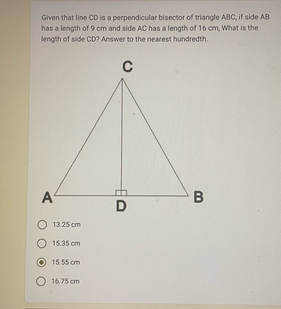 Given that line CD is a perpendicular bisector of triangle ABC, if side AB
has a length of 9 cm and side AC has a length of 16 cm, What is the
length of side CD? Answer to the nearest hundredth.
C
A
13.25 cm
15.35 cm
15.55 cm
O 16.75 cm
D
B