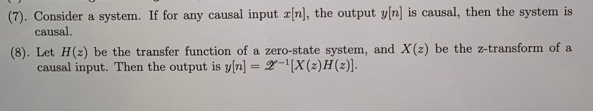 (7). Consider a system. If for any causal input x[n], the output y[n] is causal, then the system is
causal.
(8). Let H(z) be the transfer function of a zero-state system, and X(z) be the z-transform of a
causal input. Then the output is y[n] = 2-'[X(z)H(z)].
