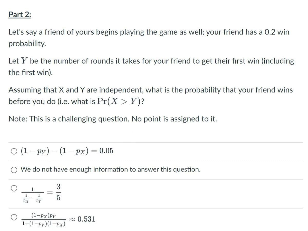 Part 2:
Let's say a friend of yours begins playing the game as well; your friend has a 0.2 win
probability.
Let Y be the number of rounds it takes for your friend to get their first win (including
the first win).
Assuming that X and Y are independent, what is the probability that your friend wins
before you do (i.e. what is Pr(X >Y)?
Note: This is a challenging question. No point is assigned to it.
O (1 – py) – (1 – px) = 0.05
We do not have enough information to answer this question.
3
1
1
5
PX
PY
(1-px)PY
1-(1-ру)(1-Рx)
2 0.531
