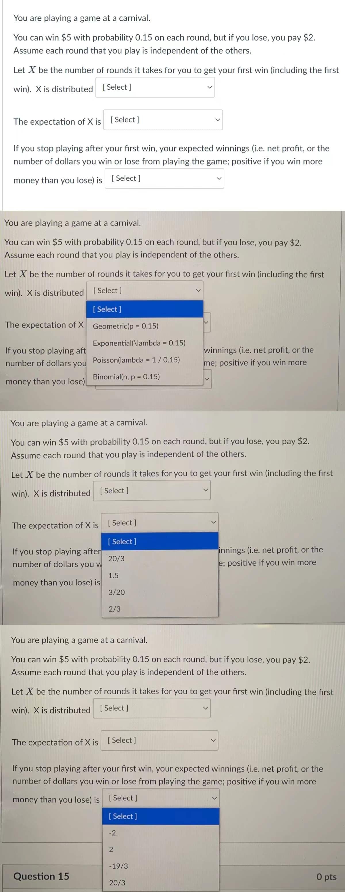 You are playing a game at a carnival.
You can win $5 with probability 0.15 on each round, but if you lose, you pay $2.
Assume each round that you play is independent of the others.
Let X be the number of rounds it takes for you to get your first win (including the first
win). X is distributed [ Select ]
The expectation of X is [Select ]
If you stop playing after your first win, your expected winnings (i.e. net profit, or the
number of dollars you win or lose from playing the game; positive if you win more
money than you lose) is
[ Select ]
You are playing a game at a carnival.
You can win $5 with probability 0.15 on each round, but if you lose, you pay $2.
Assume each round that you play is independent of the others.
Let X be the number of rounds it takes for you to get your first win (including the first
win). X is distributed [ Select ]
[ Select ]
The expectation of X Geometric(p = 0.15)
Exponential(\lambda = 0.15)
If you stop playing aft
number of dollars you
winnings (i.e. net profit, or the
Poisson(lambda = 1/0.15)
%3D
me; positive if you win more
Binomial(n, p = 0.15)
money than you lose)
You are playing a game at a carnival.
You can win $5 with probability 0.15 on each round, but if you lose, you pay $2.
Assume each round that you play is independent of the others.
Let X be the number of rounds it takes for you to get your first win (including the first
win). X is distributed [Select ]
The expectation of X is [ Select ]
[ Select ]
If you stop playing after
number of dollars you w
innings (i.e. net profit, or the
e; positive if you win more
20/3
1.5
money than you lose) is
3/20
2/3
You are playing a game at a carnival.
You can win $5 with probability 0.15 on each round, but if you lose, you pay $2.
Assume each round that you play is independent of the others.
Let X be the number of rounds
takes for you to get your first win (including the first
win). X is distributed [Select]
The expectation of X is [Select]
If you stop playing after your first win, your expected winnings (i.e. net profit, or the
number of dollars you win or lose from playing the game; positive if you win more
money than you lose) is [ Select ]
[ Select ]
-2
-19/3
Question 15
O pts
20/3
