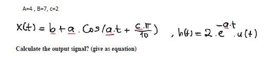 A=4 , B=7, c=2
xCt) = b+a. Coslat+ )
-at
h4)=2.e .u(t)
%3D
Calculate the output signal? (give as equation)
