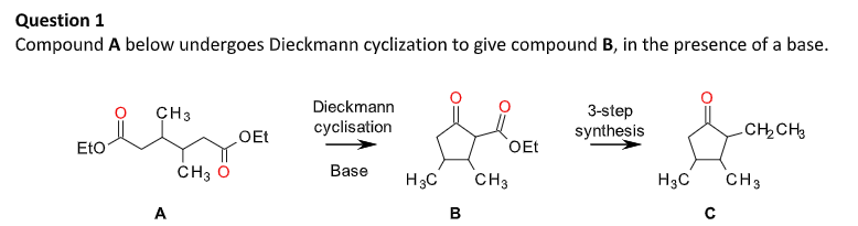 Question 1
Compound A below undergoes Dieckmann cyclization to give compound B, in the presence of a base.
CH3
Dieckmann
3-step
OEt
cyclisation
synthesis
CHCH3
Eto
OEt
CH3 Ô
Base
H3C
CH3
H3C
CH3
A
