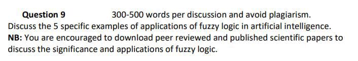 Question 9
300-500 words per discussion and avoid plagiarism.
Discuss the 5 specific examples of applications of fuzzy logic in artificial intelligence.
NB: You are encouraged to download peer reviewed and published scientific papers to
discuss the significance and applications of fuzzy logic.

