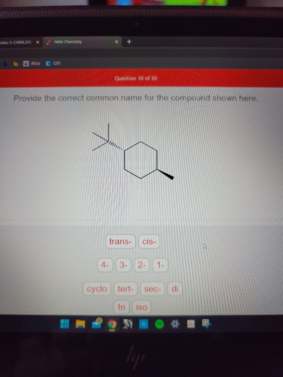vities-3: CHEM.230.
b
Aktiv Chemistry
REUS C CITI
X +
Question 10 of 30
Provide the correct common name for the compound shown here.
4-
trans- cis-
3-
2- 1
cyclo tert- sec- di
tri iso
liji