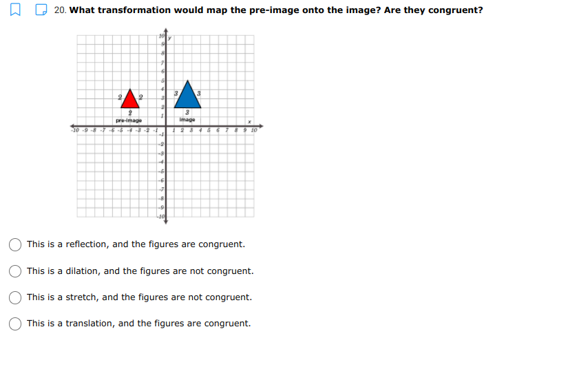 20. What transformation would map the pre-image onto the image? Are they congruent?
10
3.
pre-image
Image
10
-8 -7
123
4667 89 10
-2
-8
-6
-6
-7
8
-9
This is a reflection, and the figures are congruent.
This is a dilation, and the figures are not congruent.
This is a stretch, and the figures are not congruent.
This is a translation, and the figures are congruent.
