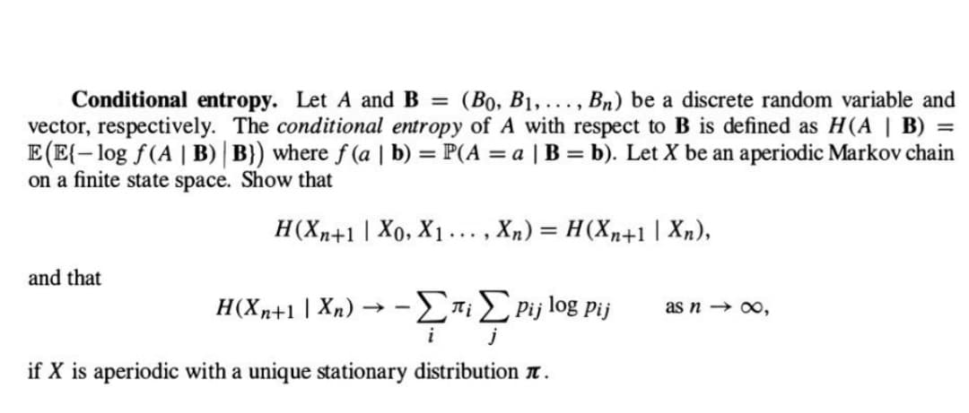 Conditional entropy. Let A and B = (Bo, B₁,..., Bn) be a discrete random variable and
vector, respectively. The conditional entropy of A with respect to B is defined as H(A | B) =
E(E{-log f(A | B) | B}) where f(a | b) = P(A = a | B = b). Let X be an aperiodic Markov chain
on a finite state space. Show that
H(Xn+1 | X0, X₁. , Xn) = H(Xn+1 | Xn),
and that
H(Xn+1 \ Xn) → - ΣπιΣ pi;
i
j
if X is aperiodic with a unique stationary distribution .
log Pij
as n →∞,