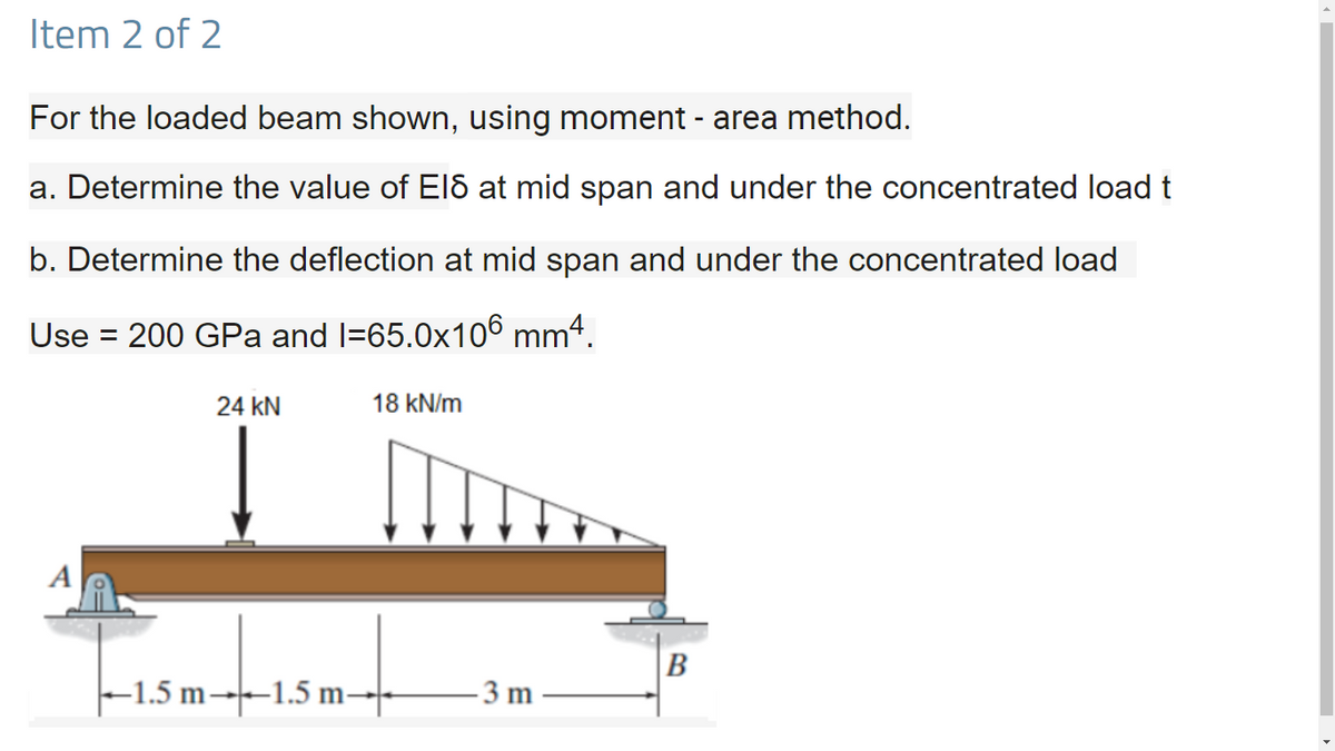 Item 2 of 2
For the loaded beam shown, using moment - area method.
a. Determine the value of El8 at mid span and under the concentrated load t
b. Determine the deflection at mid span and under the concentrated load
Use = 200 GPa and l=65.0x106 mm4.
%3D
24 kN
18 kN/m
A
B
–1.5 m--1.5 m-
3 m
