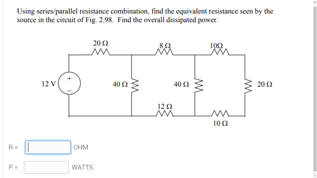 Using series/parallel resistance combination, find the equivalent resistance seen by the
source in the circuit of Fig. 2.98. Find the overall dissipated power.
20 Ω
100
12 V
40 Ω
40 Ω
20 Ω
12Ω
10 Ω
R =
ОНМ
P =
WATTS
