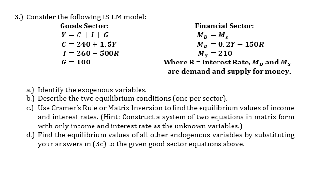 3.) Consider the following IS-LM model:
Goods Sector:
Y=C+I+G
C = 240 + 1.5Y
I = 260 - 500R
G = 100
Financial Sector:
MD = M₂
MD = 0.2Y - 150R
Ms = 210
Where R = Interest Rate, Mr and Ms
are demand and supply for money.
a.) Identify the exogenous variables.
b.) Describe the two equilibrium conditions (one per sector).
c.) Use Cramer's Rule or Matrix Inversion to find the equilibrium values of income
and interest rates. (Hint: Construct a system of two equations in matrix form
with only income and interest rate as the unknown variables.)
d.) Find the equilibrium values of all other endogenous variables by substituting
your answers in (3c) to the given good sector equations above.