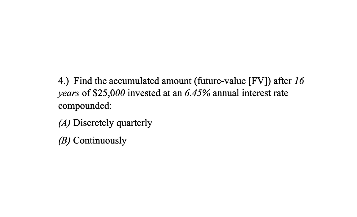 4.) Find the accumulated amount (future-value [FV]) after 16
years of $25,000 invested at an 6.45% annual interest rate
compounded:
(A) Discretely quarterly
(B) Continuously