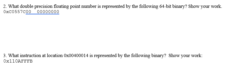 2. What double precision floating point number is represented by the following 64-bit binary? Show your work.
0xc0557C00 00000000
3. What instruction at location 0x00400014 is represented by the following binary? Show your work:
0x110AFFFB