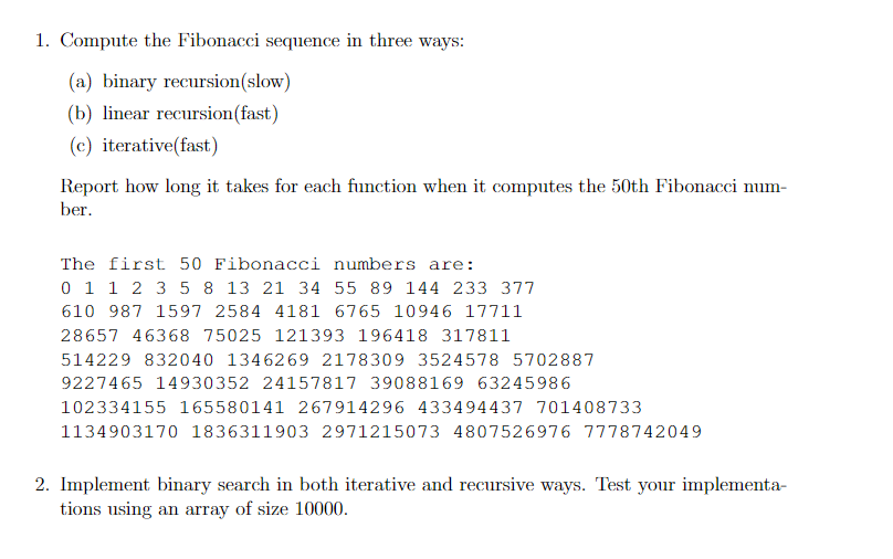 1. Compute the Fibonacci sequence in three ways:
(a) binary recursion(slow)
(b) linear recursion (fast)
(c) iterative(fast)
Report how long it takes for each function when it computes the 50th Fibonacci num-
ber.
The first 50 Fibonacci numbers are:
0 1 1 2 3 5 8 13 21 34 55 89 144 233 377
610 987 1597 2584 4181 6765 10946 17711
28657 46368 75025 121393 196418 317811
514229 832040 1346269 2178309 3524578 5702887
9227465 14930352 24157817 39088169 63245986
102334155 165580141 267914296 433494437 701408733
1134903170 1836311903 2971215073 4807526976 7778742049
2. Implement binary search in both iterative and recursive ways. Test your implementa-
tions using an array of size 10000.