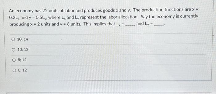 An economy has 22 units of labor and produces goods x and y. The production functions are x =
0.2L, and y = 0.5Ly, where Lx and Ly represent the labor allocation. Say the economy is currently
producing x = 2 units and y = 6 units. This implies that Lx = and Ly=
O 10:14
O 10: 12
O 8; 14
O 8; 12
--x--