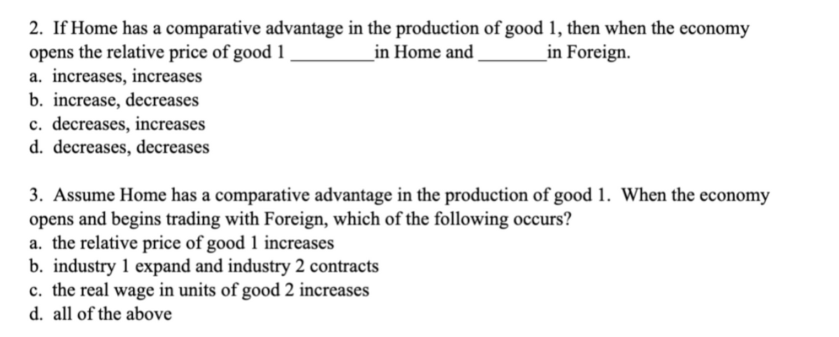 2. If Home has a comparative advantage in the production of good 1, then when the economy
opens the relative price of good 1
in Home and
in Foreign.
a. increases, increases
b. increase, decreases
c. decreases, increases
d. decreases, decreases
3. Assume Home has a comparative advantage in the production of good 1. When the economy
opens and begins trading with Foreign, which of the following occurs?
a. the relative price of good 1 increases
b. industry 1 expand and industry 2 contracts
c. the real wage in units of good 2 increases
d. all of the above