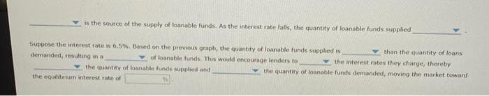 is the source of the supply of loanable funds. As the interest rate falls, the quantity of loanable funds supplied
Suppose the interest rate is 6.5%. Based on the previous graph, the quantity of loanable funds supplied is
demanded, resulting in a
of loanable funds. This would encourage lenders to
the quantity of loanable funds supplied and
the equilibrium interest rate of
than the quantity of loans
the interest rates they charge, thereby
the quantity of loanable funds demanded, moving the market toward