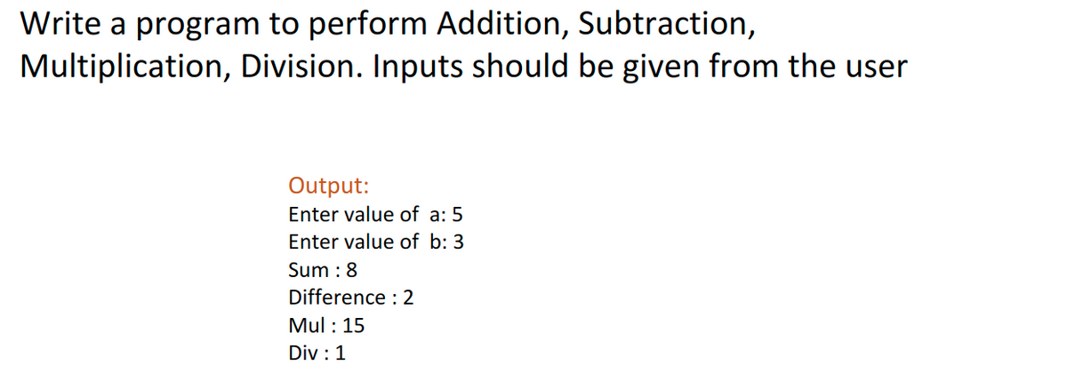Write a program to perform Addition, Subtraction,
Multiplication, Division. Inputs should be given from the user
Output:
Enter value of a: 5
Enter value of b: 3
Sum : 8
Difference : 2
Mul: 15
Div: 1