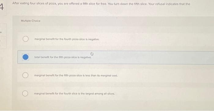 4
After eating four slices of pizza, you are offered a fifth slice for free. You turn down the fifth slice. Your refusal indicates that the
Multiple Choice
marginal benefit for the fourth pizza slice is negative.
total benefit for the fifth pizza slice is negative.
marginal benefit for the fifth pizza slice is less than its marginal cost.
marginal benefit for the fourth slice is the largest among all slices.