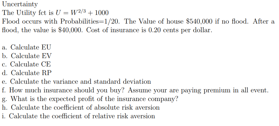 Uncertainty
The Utility fct is U = W2/3 + 1000
Flood occurs with
Probabilities=1/20. The Value of house $540,000 if no flood. After a
flood, the value is $40,000. Cost of insurance is 0.20 cents per dollar.
a. Calculate EU
b. Calculate EV
c. Calculate CE
d. Calculate RP
e. Calculate the variance and standard deviation
f. How much insurance should you buy? Assume your are paying premium in all event.
g. What is the expected profit of the insurance company?
h. Calculate the coefficient of absolute risk aversion
i. Calculate the coefficient of relative risk aversion