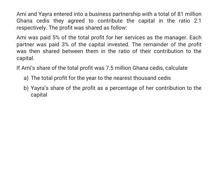 Ami and Yayra entered into a business partnership with a total of 81 million
Ghana cedis they agreed to contribute the capital in the ratio 2:1
respectively. The profit was shared as follow:
Ami was paid 5% of the total profit for her services as the manager. Each
partner was paid 3% of the capital invested. The remainder of the profit
was then shared between them in the ratio of their contribution to the
capital.
If Ami's share of the total profit was 7.5 million Ghana cedis, calculate
a) The total profit for the year to the nearest thousand cedis
b) Yayra's share of the profit as a percentage of her contribution to the
capital
