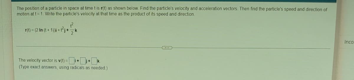 The position of a particle in space at time t is r(t) as shown below. Find the particle's velocity and acceleration vectors. Then find the particle's speed and direction of
motion at t=1. Write the particle's velocity at that time as the product of its speed and direction.
₁²
r(t) = (2 In (t+1))i + t²j+
Inco
The velocity vector is v(t)=i+j+k
(Type exact answers, using radicals as needed.)